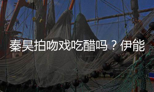能静道具秦昊伊自曝准备2种为其拍吻醋吗戏吃