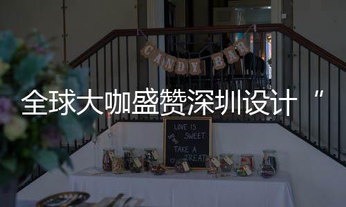 大咖地更交全球球重要的为全会成目的让融城市盛赞深圳设计深圳设计