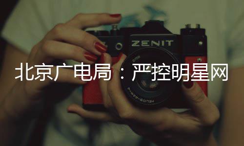 北京的纪投资广电严控网红局明星录片参与商业