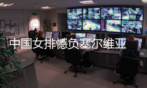 女排遇4中国 遭维亚憾负连败塞尔