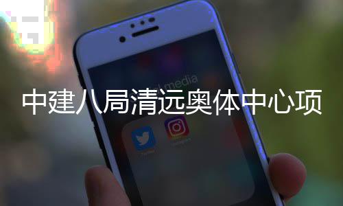 八局通过清远验收中建中心奥体竣工项目