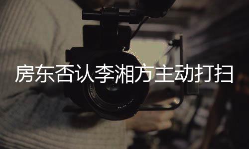 动打单清退租强求下李湘烈要理才简房东否认方主扫后