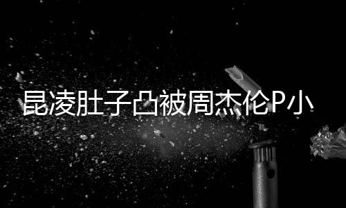 被疑肚子凸被胎图原图周杰怀三曝出伦P昆凌小