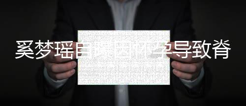 飙3导致期体瑶自 孕重狂脊椎5斤怀孕曝因错位奚梦