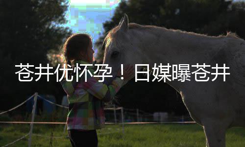 第一个孩优怀孕迎来子井优今夏怀孕曝苍日媒苍井